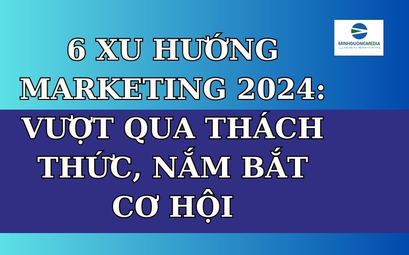 6 Xu Hướng Marketing 2024: Vượt Qua Thách Thức, Nắm Bắt Cơ Hội