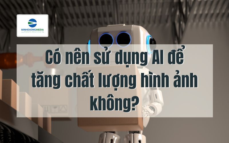 Có nên sử dụng AI để tăng chất lượng hình ảnh không?